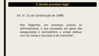 O devido processo legal
Art. 5º, LV, da Constituição de 1988:
“Aos litigantes, em processo judicial ou
administrativo, e aos acusados em geral são
assegurados o contraditório e ampla defesa,
com os meios e recursos a ela inerentes”.
 