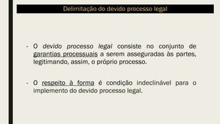 Delimitação do devido processo legal
- O devido processo legal consiste no conjunto de
garantias processuais a serem asseguradas às partes,
legitimando, assim, o próprio processo.
- O respeito à forma é condição indeclinável para o
implemento do devido processo legal.
 