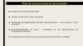 Dever de prova por parte da Administração
■ Caráter vinculado da tributação
■ “Dever” e não mero “ônus” da prova
■ Presunção de legitimidade dos atos administrativos – não inverte o “ônus
da prova”
■ Imprescindibilidade da prova – motivação do ato administrativo de
lançamento tributário
■ Consequência da falta de prova no lançamento tributário: nulidade
 