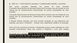 ■ CARF, Ac. n° 3301-003.975 (-processo nº 12466.001851/201061, j. 03/2019)
Carf anula autuação baseada em provas de outro processo
O Conselho Administrativo de Recursos Fiscais (Carf) cancelou auto de infração de uma
trading que foi exclusivamente fundamentado em provas emprestadas de outro
processo.
O Conselho Administrativo de Recursos Fiscais (Carf) cancelou auto de infração de uma
trading que foi exclusivamente fundamentado em provas emprestadas de outro
processo.
A Receita Federal entendeu que teria ocorrido ocultação do real adquirente dos
produtos, que seria a Gradiente – incluída como responsável solidária na autuação.
Como prova da ocorrência da fraude, a fiscalização anexou provas coletadas em outro
processo administrativo fiscal, que envolve a Gradiente e uma outra trading.
De acordo com a decisão, "é ônus da fiscalização munir o lançamento com todos os
elementos de prova dos fatos constituintes do direito da Fazenda. Na ausência de
provas, o lançamento tributário deve ser cancelado".
 