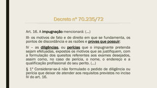 Art. 16. A impugnação mencionará: (...)
III- os motivos de fato e de direito em que se fundamenta, os
pontos de discordância e as razões e provas que possuir;
IV – as diligências, ou perícias que o impugnante pretenda
sejam efetuadas, expostos os motivos que as justifiquem, com
a formulação dos quesitos referentes aos exames desejados,
assim como, no caso de perícia, o nome, o endereço e a
qualificação profissional do seu perito. (...)
§ 1º Considerar-se-á não formulado o pedido de diligência ou
perícia que deixar de atender aos requisitos previstos no inciso
IV do art. 16.
Decreto nº 70.235/72
 