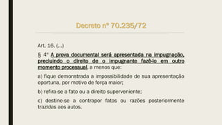 Decreto nº 70.235/72
Art. 16. (...)
§ 4º A prova documental será apresentada na impugnação,
precluindo o direito de o impugnante fazê-lo em outro
momento processual, a menos que:
a) fique demonstrada a impossibilidade de sua apresentação
oportuna, por motivo de força maior;
b) refira-se a fato ou a direito superveniente;
c) destine-se a contrapor fatos ou razões posteriormente
trazidas aos autos.
 