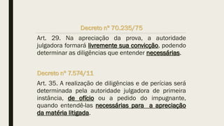Decreto nº 70.235/75
Art. 29. Na apreciação da prova, a autoridade
julgadora formará livremente sua convicção, podendo
determinar as diligências que entender necessárias.
Decreto nº 7.574/11
Art. 35. A realização de diligências e de perícias será
determinada pela autoridade julgadora de primeira
instância, de ofício ou a pedido do impugnante,
quando entendê-las necessárias para a apreciação
da matéria litigada.
 
