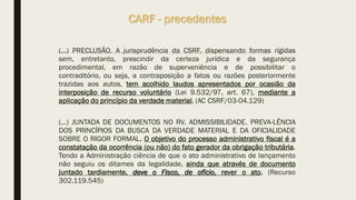 (...) PRECLUSÃO. A jurisprudência da CSRF, dispensando formas rígidas
sem, entretanto, prescindir da certeza jurídica e da segurança
procedimental, em razão de superveniência e de possibilitar o
contraditório, ou seja, a contraposição a fatos ou razões posteriormente
trazidas aos autos, tem acolhido laudos apresentados por ocasião da
interposição de recurso voluntário (Lei 9.532/97, art. 67), mediante a
aplicação do princípio da verdade material. (AC CSRF/03-04.129)
(...) JUNTADA DE DOCUMENTOS NO RV. ADMISSIBILIDADE. PREVA-LÊNCIA
DOS PRINCÍPIOS DA BUSCA DA VERDADE MATERIAL E DA OFICIALIDADE
SOBRE O RIGOR FORMAL. O objetivo do processo administrativo fiscal é a
constatação da ocorrência (ou não) do fato gerador da obrigação tributária.
Tendo a Administração ciência de que o ato administrativo de lançamento
não seguiu os ditames da legalidade, ainda que através de documento
juntado tardiamente, deve o Fisco, de ofício, rever o ato. (Recurso
302.119.545)
CARF - precedentes
 