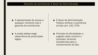 Garantia do contribuinte X dever da Administração
■ A apresentação de provas a
qualquer momento não é
garantia do contribuinte.
■ A ampla defesa exige
observância às prescrições
legais.
■ É dever da Administração
Pública verificar a ocorrência
do fato (art. 142, CTN).
■ Princípio da oficialidade: o
julgador pode conduzir o
processo, tomando
providencias para o
conhecimento do fato.
 
