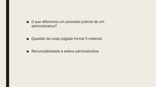 ■ O que diferencia um processo judicial de um
administrativo?
■ Questão da coisa julgada formal X material
■ Renunciabilidade à esfera administrativa
 