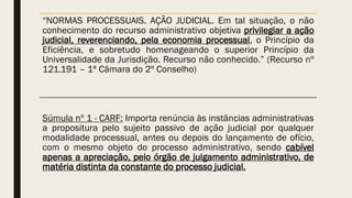 “NORMAS PROCESSUAIS. AÇÃO JUDICIAL. Em tal situação, o não
conhecimento do recurso administrativo objetiva privilegiar a ação
judicial, reverenciando, pela economia processual, o Princípio da
Eficiência, e sobretudo homenageando o superior Princípio da
Universalidade da Jurisdição. Recurso não conhecido.” (Recurso nº
121.191 – 1ª Câmara do 2º Conselho)
Súmula nº 1 - CARF: Importa renúncia às instâncias administrativas
a propositura pelo sujeito passivo de ação judicial por qualquer
modalidade processual, antes ou depois do lançamento de ofício,
com o mesmo objeto do processo administrativo, sendo cabível
apenas a apreciação, pelo órgão de julgamento administrativo, de
matéria distinta da constante do processo judicial.
 