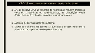 CPC/15 e os processos administrativos tributários
■ Art. 15 do Novo CPC: Na ausência de normas que regulem processos
eleitorais, trabalhistas ou administrativos, as disposições deste
Código lhes serão aplicadas supletiva e subsidiariamente.
■ Ausência de norma específica: supletiva
■ Existência de norma não conflitante: subsidiária (consonância com os
princípios que regem ambos os procedimentos)
 