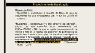 Procedimento de fiscalização
Deveres do Fisco:
✓ Cientificar o Contribuinte a respeito de todos os atos ou
documentos na fase investigatória (art. 7º, §2º do Decreto nº
70.235/72 )
“NULIDADE – CERCEAMENTO DO DIREITO DE DEFESA –
FALTA DE PARTICIPAÇÃO NOS TRABALHOS DE
FISCALIZAÇÃO – Não há que se cogitar em cerceamento de
defesa o fato de a fiscalização prescindir da participação da
contribuinte durante a execução dos trabalhos investigatórios
anteriores à formalização do auto de infração. Tratando-se de
lançamento fiscal, a garantia da ampla defesa se dá a partir
da ciência da lavratura do auto de infração. (...)”(Recurso nº
144.957 – CARF)
 