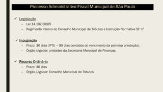 ✓ Legislação
– Lei 14.107/2005
– Regimento Interno do Conselho Municipal de Tributos e Instrução Normativa SF nº
✓ Impugnação
– Prazo: 30 dias (IPTU – 90 dias contados do vencimento da primeira prestação).
– Órgão julgador: unidades da Secretaria Municipal de Finanças.
✓ Recurso Ordinário
– Prazo: 30 dias
– Órgão julgador: Conselho Municipal de Tributos
Processo Administrativo Fiscal Municipal de São Paulo
 