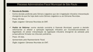 ✓ Recurso de Revisão:
- Contra decisão proferida pela Câmara Julgadora que der à legislação tributária interpretação
divergente da que lhe haja dado outra Câmara Julgadora ou as Câmaras Reunidas.
- Prazo: 30 dias
- Órgão Julgador: Câmaras Reunidas do CMT.
✓ Pedido de Reforma: contra decisão contrária à Fazenda Municipal, quando a decisão
reformanda: (I) afastar a aplicação legislação tributária por inconstitucionalidade ou
ilegalidade; (II) adotar interpretação da legislação tributária divergente da adotada pela
jurisprudência firmada nos tribunais judiciários.
- Prazo: 30 dias.
- Apresentado pela Representante Fiscal.
- Órgão Julgador: Câmaras Reunidas do CMT.
Processo Administrativo Fiscal Municipal de São Paulo
 
