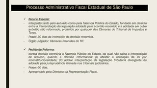 ✓ Recurso Especial:
- interposto tanto pelo autuado como pela Fazenda Pública do Estado, fundado em dissídio
entre a interpretação da legislação adotada pelo acórdão recorrido e a adotada em outro
acórdão não reformado, proferido por qualquer das Câmaras do Tribunal de Impostos e
Taxas.
- Prazo: 30 dias da intimação da decisão recorrida.
- Órgão Julgador: Câmaras Reunidas do TIT.
✓ Pedido de Reforma:
- contra decisão contrária à Fazenda Pública do Estado, da qual não caiba a interposição
de recurso, quando a decisão reformanda: (I) afastar a aplicação da lei por
inconstitucionalidade; (II) adotar interpretação da legislação tributária divergente da
adotada pela jurisprudência firmada nos tribunais judiciários.
- Prazo: 60 dias.
- Apresentado pela Diretoria da Representação Fiscal.
Processo Administrativo Fiscal Estadual de São Paulo
 