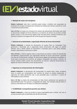 Redução de custos com transporte:

Modelo tradicional: todo mês o escritório gasta tempo e dinheiro com preparação de
protocolos de entrega e transporte por motoboys de malotes para clientes, levando em conta
o vencimento de documentos.

Com o EV Doc: os custos com transporte de malotes são praticamente eliminados, pois todos
os documentos trafegam de forma eletrônica e via internet. Os clientes do escritório contábil
podem acessar os seus documentos digitais todo mês pelo Portal, evitando transtornos com
extravios e prejuízos com pagamento de multas de guias de impostos vencidas.


  Aumento de produtividade e organização eficiente da árvore documental:

Modelo tradicional: a consulta de documentos no arquivo físico ou computador local
geralmente é demorada, pois a organização desses documentos não segue um padrão
definido. Caso o cliente solicite um documento é necessário parar o que estava fazendo,
localizar o documento e enviar para o cliente.

Com o EV Doc: o sistema organiza todos os documentos por pastas e índices de classificação
pré-definidos, proporcionando uma organização eficiente da árvore documental e gerando
uma Base de Conhecimento confiável. Os documentos digitais são facilmente consultados no
Portal pelos funcionários do escritório, de qualquer computador com acesso a internet. Os
clientes também podem acessar seus documentos via internet, reduzindo drasticamente as
ligações de clientes solicitando o envio de documentos.


  Segurança no armazenamento das informações:

Modelo tradicional: os documentos são armazenados no arquivo físico, caixas, servidores
locais ou pastas em computadores sem controle de acesso ou backup programado. A
segurança dos dados geralmente não é uma prioridade para o escritório e a perda de
informações às vezes acontece.

Com o EV Doc: os dados são armazenados em Data Center profissional com garantia de
disponibilidade (SLA). Para garantir a integridade dos dados, são realizados backups diários e
estrutura redundante com servidores em diferentes localidades.


  Credibilidade e transparência perante seus clientes:

Modelo tradicional: a rotina do escritório é quase imperceptível para o cliente, com isso os
serviços prestados pela contabilidade não são tão valorizados.
 