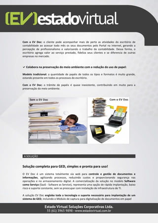 Com o EV Doc: o cliente pode acompanhar mais de perto as atividades do escritório de
contabilidade ao acessar todo mês os seus documentos pelo Portal na internet, gerando a
percepção de profissionalismo e valorizando o trabalho da contabilidade. Dessa forma, o
escritório agrega valor ao serviço prestado, fideliza seus clientes e se diferencia de outras
empresas no mercado.


  Colabora na preservação do meio ambiente com a redução do uso de papel:

Modelo tradicional: a quantidade de papéis de todos os tipos e formatos é muito grande,
estando presente em todos os processos do escritório.

Com o EV Doc: o trâmite de papéis é quase inexistente, contribuindo em muito para a
preservação do meio ambiente.




 A SOLUÇÃO


Solução completa para GED, simples e pronta para uso!
O EV Doc é um sistema totalmente via web para controle e gestão de documentos e
informações, agilizando processos, reduzindo custos e proporcionando segurança nas
operações e no armazenamento digital. A comercialização da solução no modelo Software
como Serviço (SaaS - Sofware as Service), representa uma opção de rápida implantação, baixo
risco e suporte constante, sem se preocupar com instalação de infraestrutura de TI.

A solução EV Doc engloba toda a tecnologia e suporte necessário para implantação de um
sistema de GED, incluindo o Módulo de captura para digitalização de documentos em papel
 