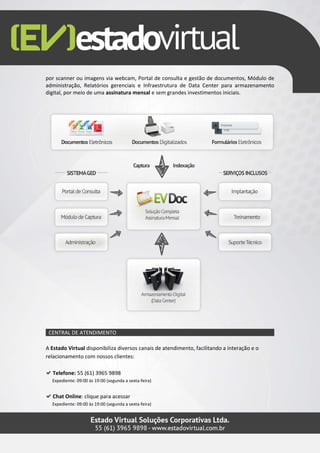 por scanner ou imagens via webcam, Portal de consulta e gestão de documentos, Módulo de
administração, Relatórios gerenciais e Infraestrutura de Data Center para armazenamento
digital, por meio de uma assinatura mensal e sem grandes investimentos iniciais.




 CENTRAL DE ATENDIMENTO

A Estado Virtual disponibiliza diversos canais de atendimento, facilitando a interação e o
relacionamento com nossos clientes:

  Telefone: 55 (61) 3965 9898
  Expediente: 09:00 às 19:00 (segunda a sexta-feira)


  Chat Online: clique para acessar
  Expediente: 09:00 às 19:00 (segunda a sexta-feira)
 
