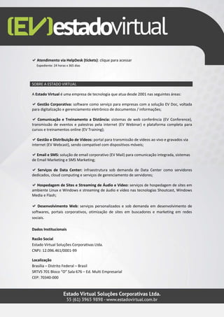 Atendimento via HelpDesk (tickets): clique para acessar
  Expediente: 24 horas x 365 dias




SOBRE A ESTADO VIRTUAL

A Estado Virtual é uma empresa de tecnologia que atua desde 2001 nas seguintes áreas:

   Gestão Corporativa: software como serviço para empresas com a solução EV Doc, voltada
para digitalização e gerenciamento eletrônico de documentos / informações;

   Comunicação e Treinamento a Distância: sistemas de web conferência (EV Conference),
transmissão de eventos e palestras pela internet (EV Webinar) e plataforma completa para
cursos e treinamentos online (EV Training);

   Gestão e Distribuição de Vídeos: portal para transmissão de vídeos ao vivo e gravados via
internet (EV Webcast), sendo compatível com dispositivos móveis;

   Email e SMS: solução de email corporativo (EV Mail) para comunicação integrada, sistemas
de Email Marketing e SMS Marketing;

   Serviços de Data Center: infraestrutura sob demanda de Data Center como servidores
dedicados, cloud computing e serviços de gerenciamento de servidores;

  Hospedagem de Sites e Streaming de Áudio e Vídeo: serviços de hospedagem de sites em
ambiente Linux e Windows e streaming de áudio e vídeo nas tecnologias Shoutcast, Windows
Media e Flash;

   Desenvolvimento Web: serviços personalizados e sob demanda em desenvolvimento de
softwares, portais corporativos, otimização de sites em buscadores e marketing em redes
sociais.

Dados Institucionais

Razão Social
Estado Virtual Soluções Corporativas Ltda.
CNPJ: 12.096.461/0001-99

Localização
Brasília – Distrito Federal – Brasil
SRTVS 701 Bloco “O” Sala 676 – Ed. Multi Empresarial
CEP: 70340-000
 