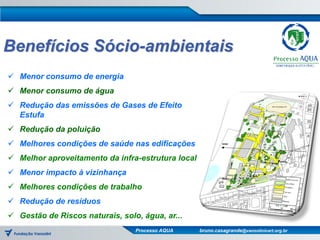 Benefícios Sócio-ambientais
 Menor consumo de energia
 Menor consumo de água
 Redução das emissões de Gases de Efeito
  Estufa
 Redução da poluição
 Melhores condições de saúde nas edificações
 Melhor aproveitamento da infra-estrutura local
 Menor impacto à vizinhança
 Melhores condições de trabalho
 Redução de resíduos
 Gestão de Riscos naturais, solo, água, ar...
                                 Processo AQUA     bruno.casagrande@vanzolinicert.org.br
 