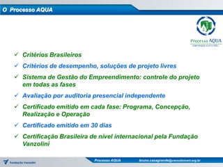 O Processo AQUA




    Critérios Brasileiros
    Critérios de desempenho, soluções de projeto livres
    Sistema de Gestão do Empreendimento: controle do projeto
     em todas as fases
    Avaliação por auditoria presencial independente
    Certificado emitido em cada fase: Programa, Concepção,
     Realização e Operação
    Certificado emitido em 30 dias
    Certificação Brasileira de nível internacional pela Fundação
     Vanzolini

                              Processo AQUA   bruno.casagrande@vanzolinicert.org.br
 