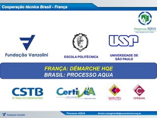 Cooperação técnica Brasil - França




                                ESCOLA POLITÉCNICA         UNIVERSIDADE DE
                                                              SÃO PAULO


                     FRANÇA: DÉMARCHE HQE
                     BRASIL: PROCESSO AQUA




                                 Processo AQUA   bruno.casagrande@vanzolinicert.org.br
 