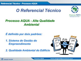 Referencial Técnico - Processo AQUA


              O Referencial Técnico

    Processo AQUA - Alta Qualidade
              Ambiental

    É definido por dois padrões:

    1. Sistema de Gestão do
       Empreendimento

    2. Qualidade Ambiental do Edifício

                                Processo AQUA   bruno.casagrande@vanzolinicert.org.br
 