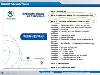 SUMÁRIO Referencial Técnico


                                       Parte I: Introdução

                                       Parte II: Sistema de Gestão do Empreendimento (SGE)


                                       Parte III: Qualidade Ambiental do Edifício (QAE)

                                       Categoria 1: Relação do edifício com o seu entorno
                                       Categoria 2: Escolha integrada de produtos, sistemas e
                                       processos construtivos
                                       Categoria 3: Canteiro de obras com baixo impacto
                                       ambiental
                                       Categoria 4: Gestão da energia
                                       Categoria 5: Gestão da água
                                       Categoria 6: Gestão dos resíduos de uso e operação do
                                       edifício
                                       Categoria 7: Manutenção - Permanência do desempenho
                                       ambiental
                                       Categoria 8: Conforto higrotérmico
                                       Categoria 9: Conforto acústico
                                       Categoria 10: Conforto visual
                                       Categoria 11: Conforto olfativo
                                       Categoria 12: Qualidade sanitária dos ambientes
                                       Categoria 13: Qualidade sanitária do ar
                                       Categoria 14: Qualidade sanitária da água

                                       Parte IV: Terminologia

                                       Parte V: Documentos de apoio

                              Processo AQUA          bruno.casagrande@vanzolinicert.org.br
 