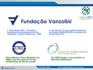  Atua desde 1967 – formada e                 Há mais de 15 anos certifica Sistemas
 mantida pelos professores da Eng.            de Gestão (Q/MA/SSO/RS) e produtos da
 Produção – Escola Politécnica – USP          Construção Civil




Único Membro Pleno Brasileiro da                   Em 2008 fundou e tem assento no
IQNet, que tem mais de 1/3 das                     Board da SBAlliance,
certificações de SG do mundo

                                   Processo AQUA         bruno.casagrande@vanzolinicert.org.br
 