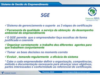 Sistema de Gestão do Empreendimento



                             SGE
  Sistema de gerenciamento e suporte as 3 etapas de certificação
  Ferramenta da qualidade a serviço da obtenção do desempenho
  ambiental do empreendimento
  O SGE permite que o empreendedor faça escolhas de forma
  justificada e coerente
  Organizar corretamente o trabalho dos diferentes agentes para
  que trabalhem conjuntamente
  Tomar as boas decisões no momento correto
  Evoluir , tomando regularmente a eficácia do sistema
  * Cabe a cada empreendedor definir a organização, competências,
  método e documentação necessaria para alcançar seus objetivos,
  partes interessadas e conformidade ao referencial de certificação.
                              Processo AQUA   bruno.casagrande@vanzolinicert.org.br
 