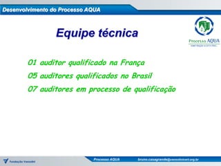 Desenvolvimento do Processo AQUA



                 Equipe técnica

        01 auditor qualificado na França
        05 auditores qualificados no Brasil
        07 auditores em processo de qualificação




                             Processo AQUA   bruno.casagrande@vanzolinicert.org.br
 