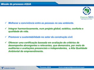 Missão do processo AQUA




   Melhorar a convivência entre as pessoas no seu ambiente.

   Integrar harmoniosamente, num projeto global, estética, conforto e
    qualidade de vida.

   Promover a sustentabilidade no setor da construção civil.

   Oferecer uma certificação baseada em avaliação de critérios de
    desempenho abrangentes e relevantes, que demonstra, por meio de
    auditorias e avaliações presenciais e independentes, a Alta Qualidade
    Ambiental do empreendimento.




                                Processo AQUA   bruno.casagrande@vanzolinicert.org.br
 