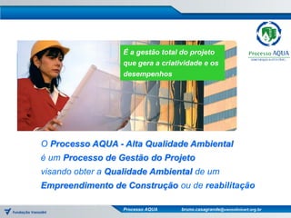 É a gestão total do projeto
                  que gera a criatividade e os
                  desempenhos




O Processo AQUA - Alta Qualidade Ambiental
é um Processo de Gestão do Projeto
visando obter a Qualidade Ambiental de um
Empreendimento de Construção ou de reabilitação

                  Processo AQUA    bruno.casagrande@vanzolinicert.org.br
 