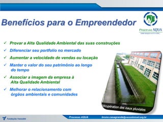 Benefícios para o Empreendedor

 Provar a Alta Qualidade Ambiental das suas construções
 Diferenciar seu portfolio no mercado
 Aumentar a velocidade de vendas ou locação
 Manter o valor do seu patrimônio ao longo
  do tempo
 Associar a imagem da empresa à
  Alta Qualidade Ambiental
 Melhorar o relacionamento com
  órgãos ambientais e comunidades




                                Processo AQUA   bruno.casagrande@vanzolinicert.org.br
 