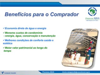 Benefícios para o Comprador

Economia direta de água e energia
Menores custos de condomínio
- energia, água, conservação e manutenção
Melhores condições de conforto saúde e
estética
Maior valor patrimonial ao longo do
tempo




                                Processo AQUA   bruno.casagrande@vanzolinicert.org.br
 