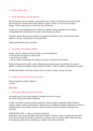 •   Teorias sobre a ação


•   Teoria imanentista ( escola clássica):

Ação não existia sem dto subjetivo, que quando fosse violado, se transformaria em dto de ação.
Dto de ação era a metamorfose do dto subjetivo quando violado, ele era uma decorrência.
Surgny. Visão errada, pq diz q os ftos não eram autônomos.

A ação seria uma qualidade de todo o direito ou o próprio direito reagindo à uma violação,
consequentemente não hà direito sem ação e não há ação sem direito.

Problema: jamais daria para se entender que alguém tem direito de ação, mais não tem direito
subjetivo. Por que a ação pode ser não procedente.

Mesmo problema da época sincrética.


•   A polêmica Wendscheid e Muther:

Separa o direito violado do direito de ação, são coisas diferentes.
E criaram dois dtos apartir do dto de ação
1- dto em face do estado.
2- dto do estado à eleminação do conflito que surgiu no âmbito do dto material

Muther destinguiu dto lesado e ação, afirmando que da ação nascem dois direitos de natureza
pública: o direito do ofendido à tutela jurídica do estado e o dto do estado à eleminação do conflito.

Windschend admitiu um direito de agir exercível contra o estado e contra o devedor .


•   A ação como direito autônomo e conceito:

Direito separado do direito subjetivo.
2 teorias

Chiovenda

•   a ação como direito autônomo e abstrato:

Se entende que só existe ação quando há sentença favorável ao autor.
Vai contra a ação como direito autônomo.

A ação é um direito autônomo não pressupondo o direito subjetivo material violado. Dirige-se
contra o estado e contra o adiverssário, contudo como a existência da tutela jurisdiconal, só pode ser
satisfeita através de proteção concreta, o direito de ação só exestiria quando a sentença fosse
favorável.

CHIOVENDA 1903 – a ação é um direito potestativo.
Potestativo- não aceita contestação como por exemplo o divórcio. Exige a sujeição da outra parte.
É um direito em face do devedor, em face do seu ofensor. Não tem como vedar o direito de ação.
O erro de chiovenda foi não entender que o estado não tutelou esse direito.
 