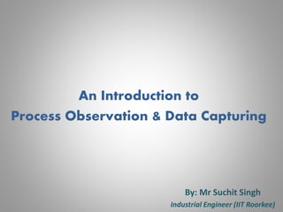 An Introduction to
Process Observation & Data Capturing
By: Mr Suchit Singh
Industrial Engineer (IIT Roorkee)
 