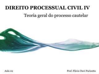 DIREITO PROCESSUAL CIVIL IV
          Teoria geral do processo cautelar




Aula 02                         Prof. Flávio Davi Parizotto
 