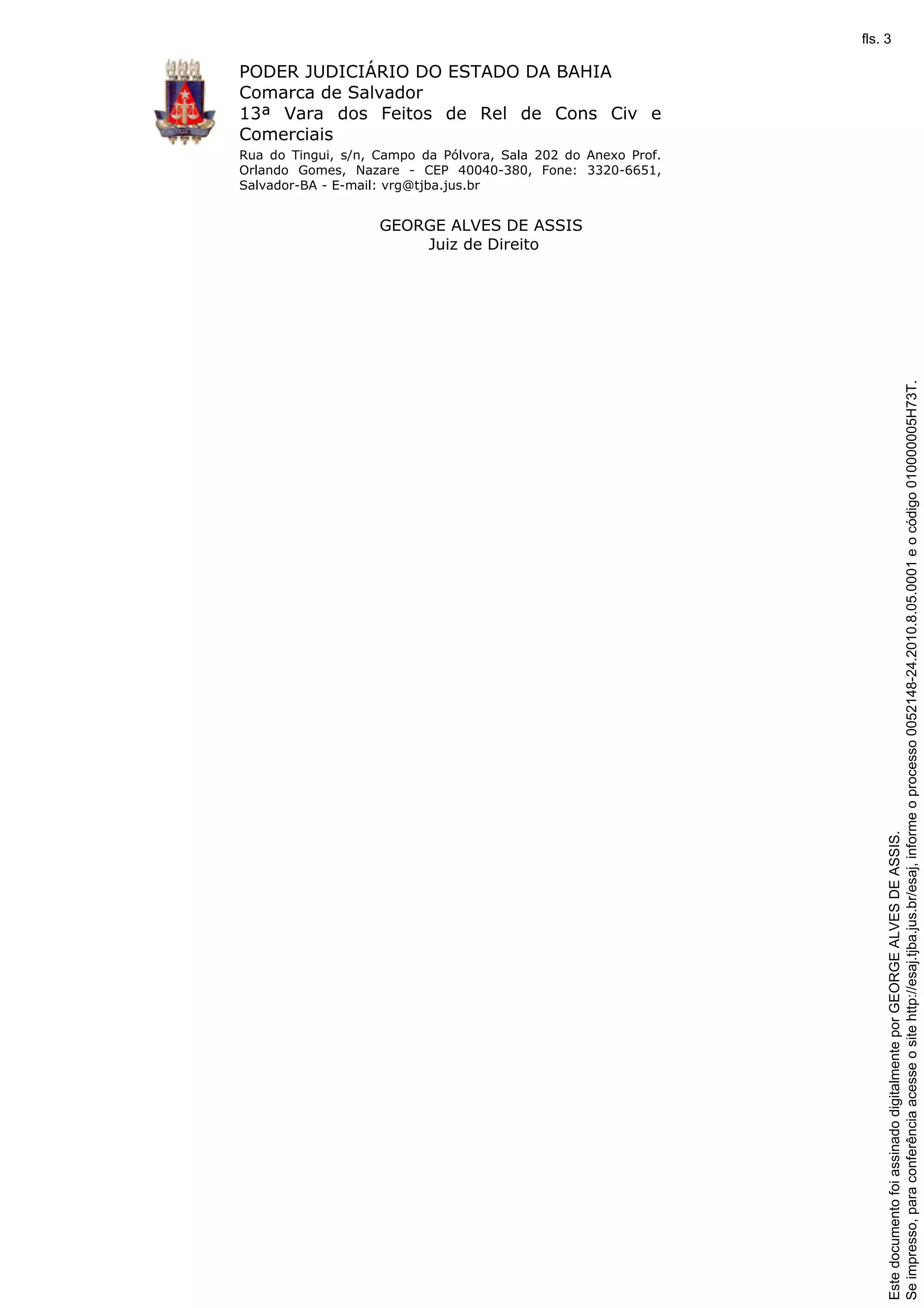 PODER JUDICIÁRIO DO ESTADO DA BAHIA 
Comarca de Salvador 
13ª Vara dos Feitos de Rel de Cons Civ e 
Comerciais 
Rua do Tingui, s/n, Campo da Pólvora, Sala 202 do Anexo Prof. 
Orlando Gomes, Nazare - CEP 40040-380, Fone: 3320-6651, 
Salvador-BA - E-mail: vrg@tjba.jus.br 
GEORGE ALVES DE ASSIS 
Juiz de Direito 
Se impresso, para conferência acesse o site http://esaj.tjba.jus.br/esaj, informe o processo 0052148-24.2010.8.05.0001 e o código 010000005H73T. 
fls. 3 
Este documento foi assinado digitalmente por GEORGE ALVES DE ASSIS. 
