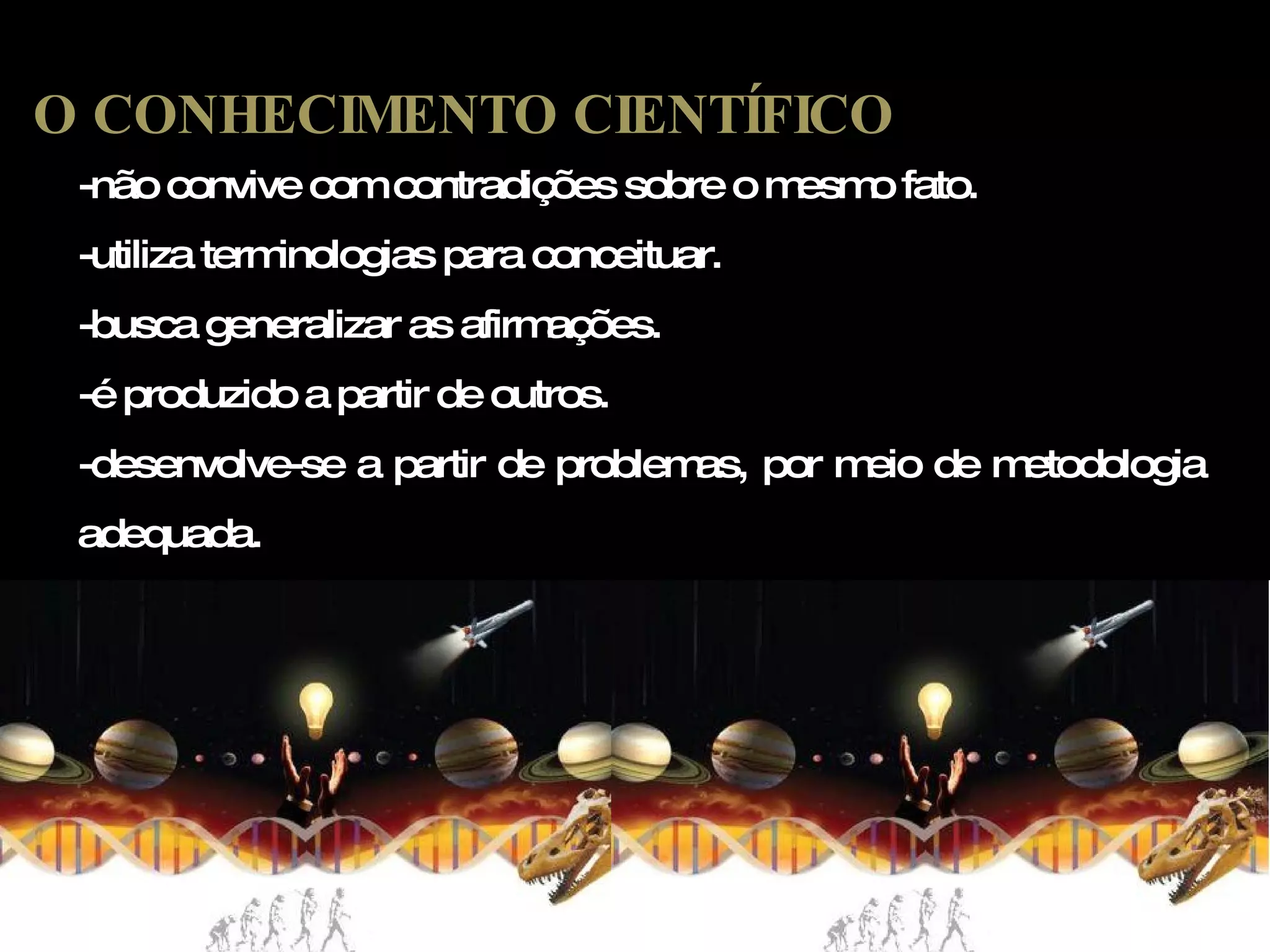 -não convive com contradições sobre o mesmo fato. -utiliza terminologias para conceituar. -busca generalizar as afirmações. -é produzido a partir de outros. -desenvolve-se a partir de problemas, por meio de metodologia adequada. O CONHECIMENTO CIENTÍFICO 