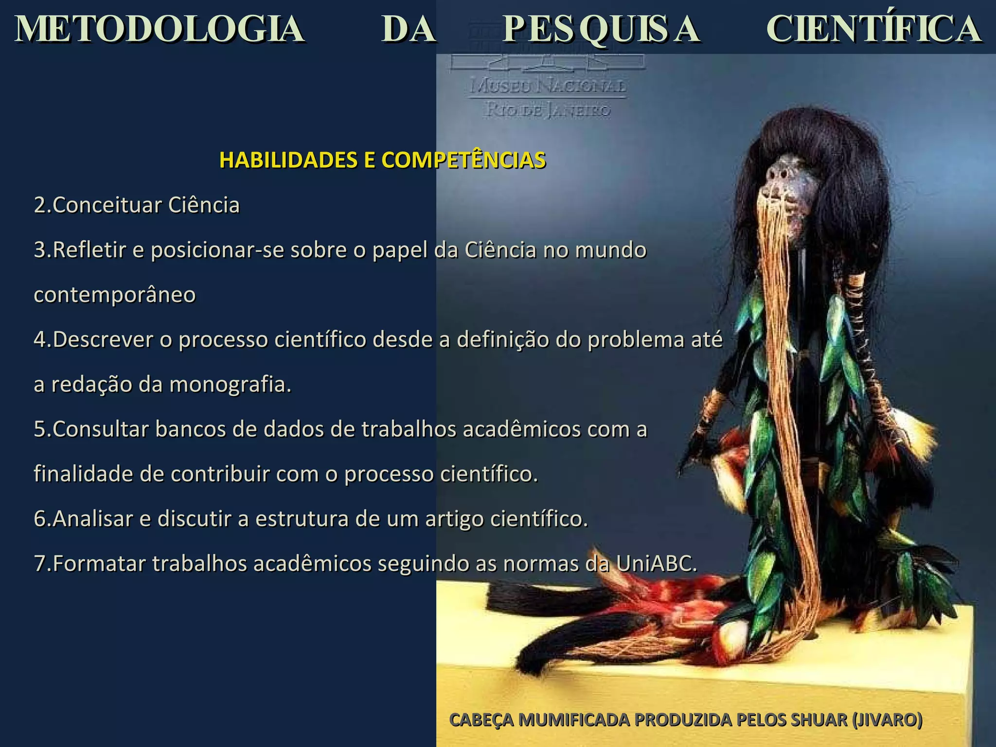 CABEÇA MUMIFICADA PRODUZIDA PELOS SHUAR (JIVARO)  HABILIDADES E COMPETÊNCIAS Conceituar Ciência  Refletir e posicionar-se sobre o papel da Ciência no mundo contemporâneo Descrever o processo científico desde a definição do problema até a redação da monografia. Consultar bancos de dados de trabalhos acadêmicos com a finalidade de contribuir com o processo científico. Analisar e discutir a estrutura de um artigo científico. Formatar trabalhos acadêmicos seguindo as normas da UniABC. METODOLOGIA  DA  PESQUISA  CIENTÍFICA   