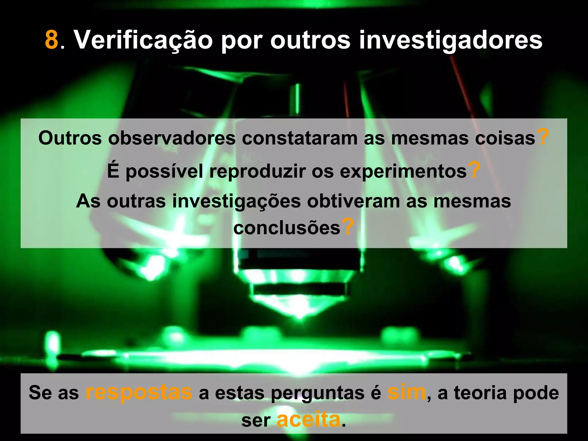 8 .  Verificação por outros investigadores   Se as  respostas  a estas perguntas é  sim , a teoria pode ser  aceita . Outros observadores constataram as mesmas coisas ? É possível reproduzir os experimentos ? As outras investigações obtiveram as mesmas conclusões ? 