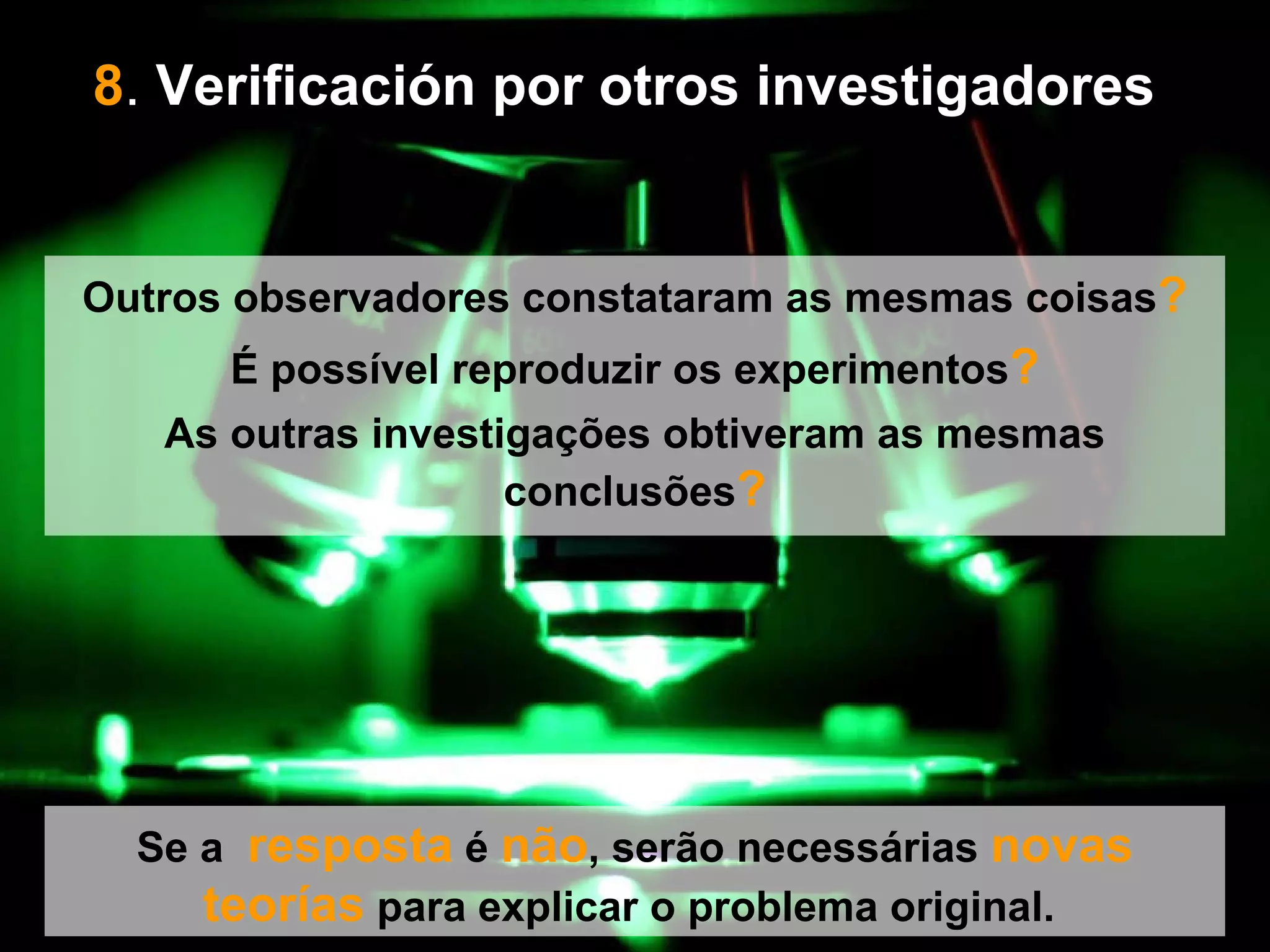 8 .  Verificación por otros investigadores   Se a  resposta  é  não , serão necessárias  novas   teorías  para explicar o problema original.  Outros observadores constataram as mesmas coisas ? É possível reproduzir os experimentos ? As outras investigações obtiveram as mesmas conclusões ? 