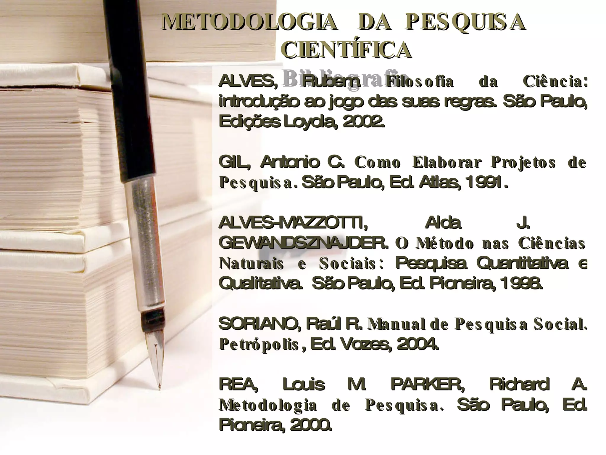 METODOLOGIA  DA  PESQUISA  CIENTÍFICA Bibliografia ALVES, Rubem.  Filosofia da Ciência : introdução ao jogo das suas regras. São Paulo, Edições Loyola, 2002. GIL, Antonio C.  Como Elaborar Projetos de Pesquisa . São Paulo, Ed. Atlas, 1991. ALVES-MAZZOTTI, Alda J.  GEWANDSZNAJDER.  O Método nas Ciências Naturais e Sociais:  Pesquisa Quantitativa e Qualitativa.  São Paulo, Ed. Pioneira, 1998. SORIANO, Raúl R.  Manual de Pesquisa Social. Petrópolis , Ed. Vozes, 2004.  REA, Louis M. PARKER, Richard A.  Metodologia de Pesquisa.  São Paulo, Ed. Pioneira, 2000. 