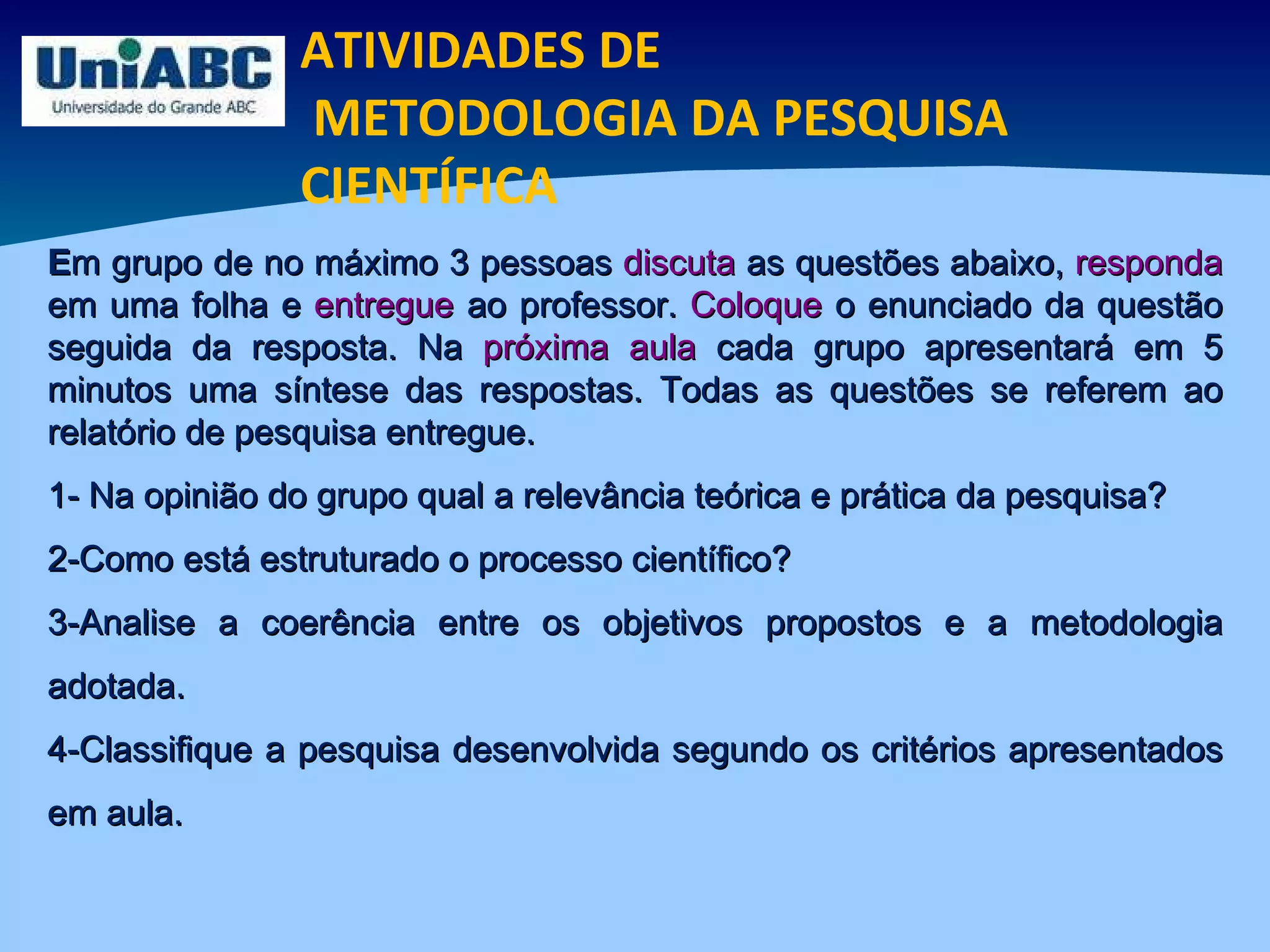 ATIVIDADES DE METODOLOGIA DA PESQUISA CIENTÍFICA E m grupo de no máximo 3 pessoas  discuta  as questões abaixo,  responda  em uma folha e  entregue  ao professor.  Coloque  o enunciado da questão seguida da resposta. Na  próxima aula  cada grupo apresentará em 5 minutos uma síntese das respostas. Todas as questões se referem ao relatório de pesquisa entregue. 1- Na opinião do grupo qual a relevância teórica e prática da pesquisa? 2-Como está estruturado o processo científico? 3-Analise a coerência entre os objetivos propostos e a metodologia adotada. 4-Classifique a pesquisa desenvolvida segundo os critérios apresentados em aula. 