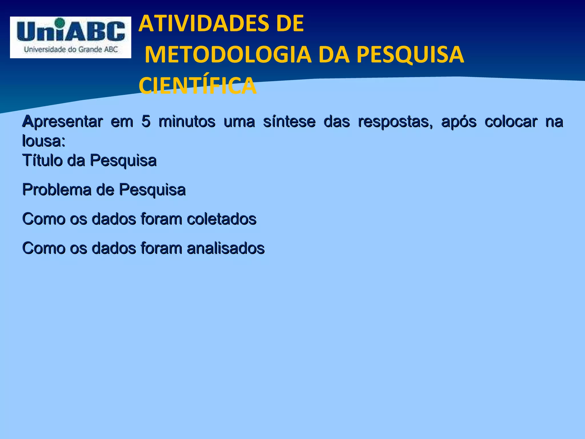 ATIVIDADES DE METODOLOGIA DA PESQUISA CIENTÍFICA A presentar em 5 minutos uma síntese das respostas, após colocar na lousa: Título da Pesquisa Problema de Pesquisa Como os dados foram coletados Como os dados foram analisados 