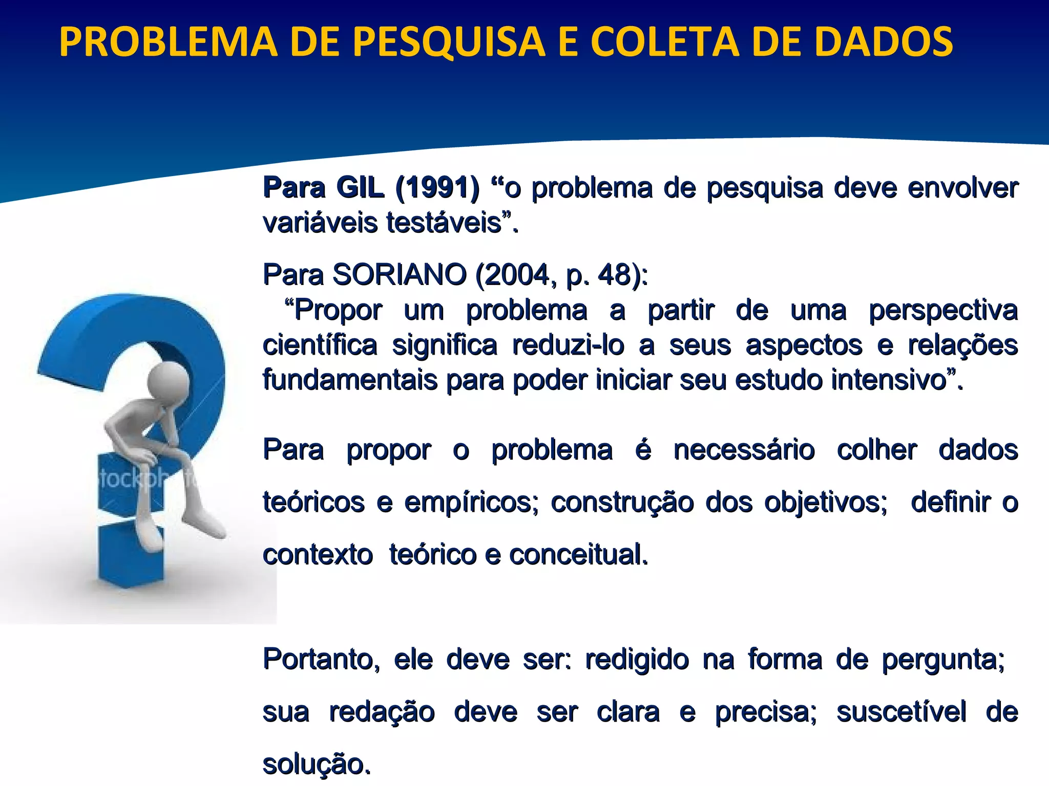 PROBLEMA DE PESQUISA E COLETA DE DADOS Para GIL (1991) “ o problema de pesquisa deve envolver variáveis testáveis”.  Para SORIANO (2004, p. 48): “ Propor um problema a partir de uma perspectiva científica significa reduzi-lo a seus aspectos e relações fundamentais para poder iniciar seu estudo intensivo”. Para propor o problema é necessário colher dados teóricos e empíricos; construção dos objetivos;  definir o contexto  teórico e conceitual.  Portanto, ele deve ser: redigido na forma de pergunta;  sua redação deve ser clara e precisa; suscetível de solução.  