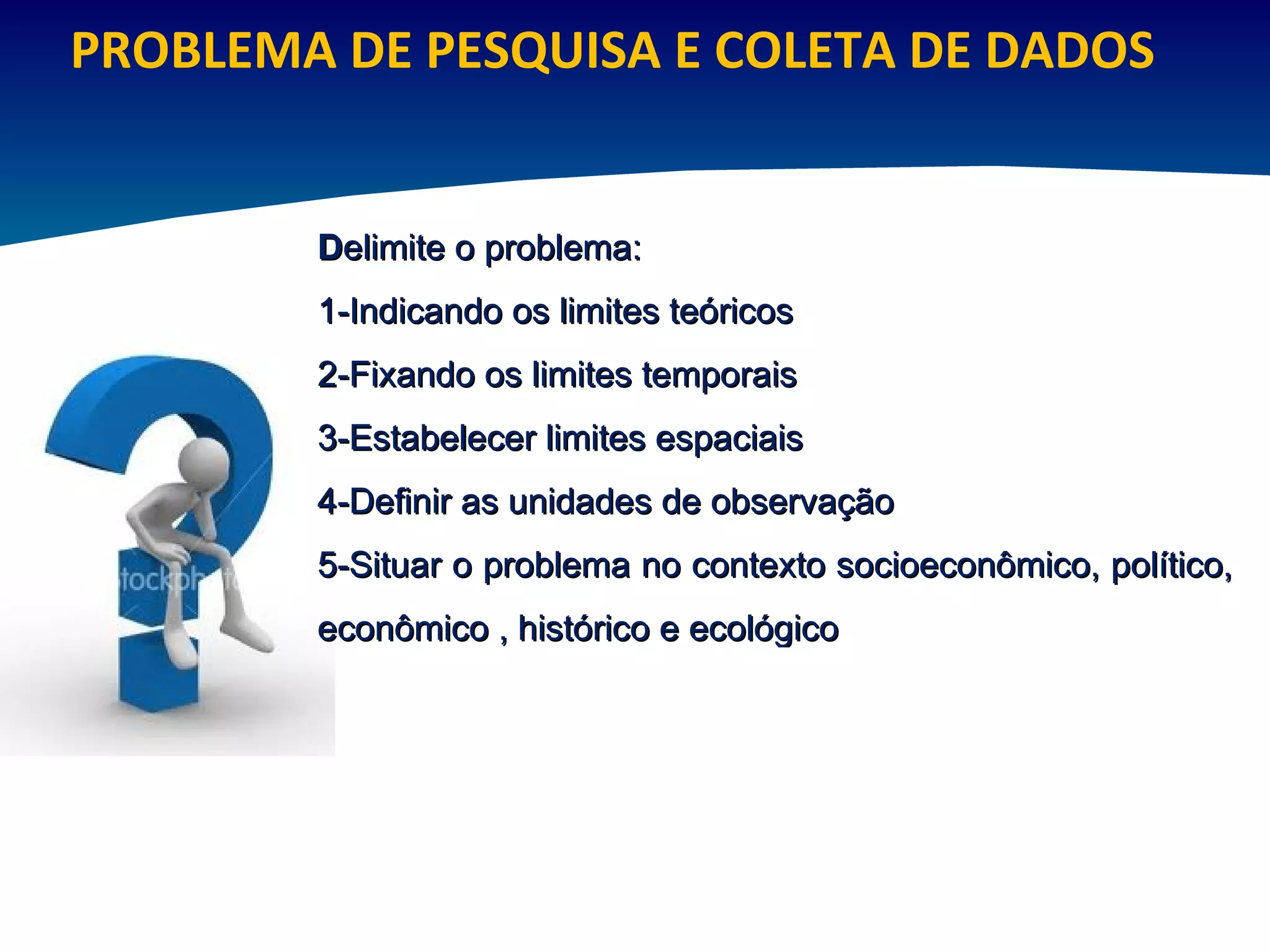 PROBLEMA DE PESQUISA E COLETA DE DADOS D elimite o problema: 1-Indicando os limites teóricos 2-Fixando os limites temporais 3-Estabelecer limites espaciais 4-Definir as unidades de observação 5-Situar o problema no contexto socioeconômico, político, econômico , histórico e ecológico 