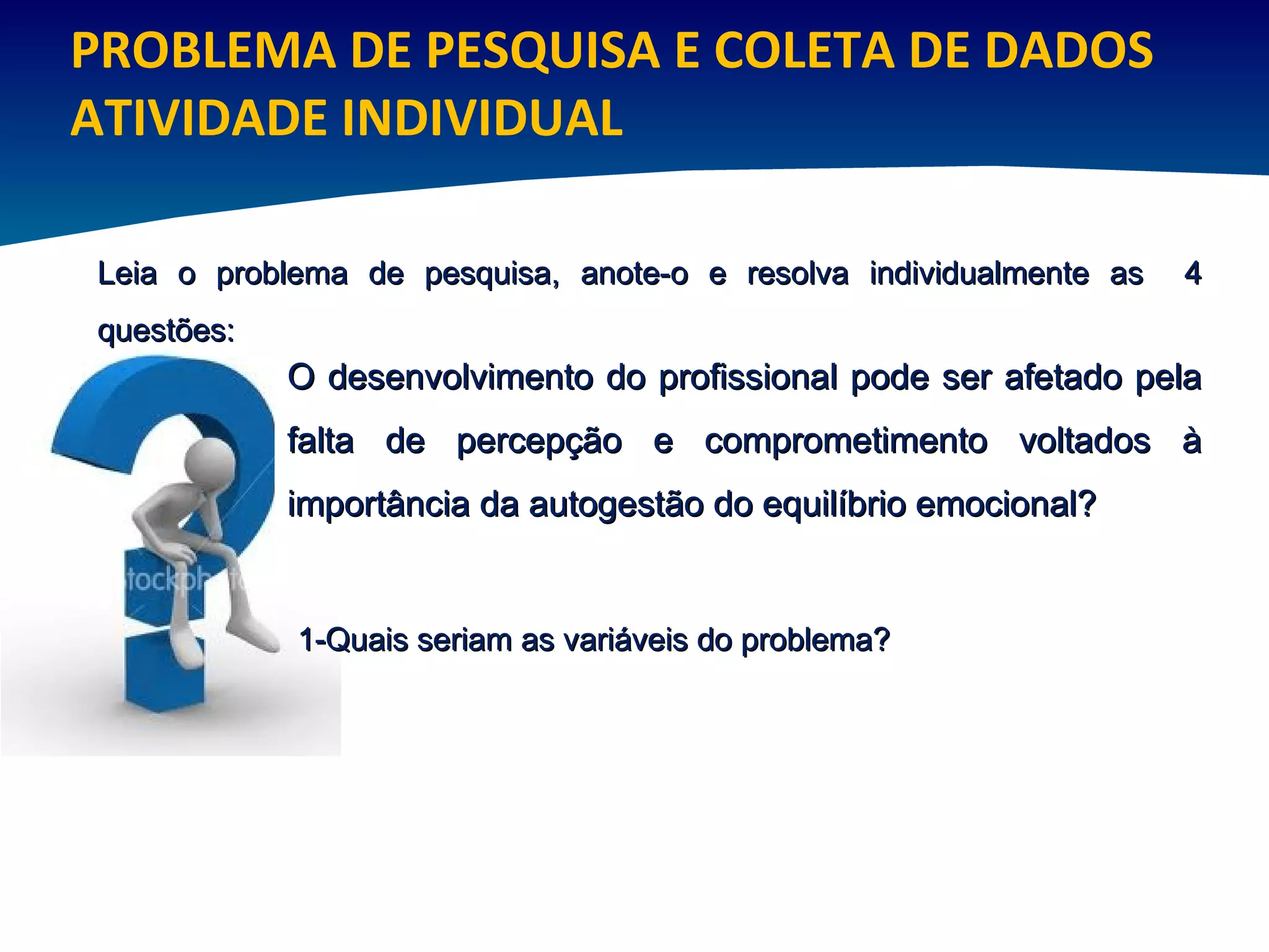 PROBLEMA DE PESQUISA E COLETA DE DADOS ATIVIDADE INDIVIDUAL O desenvolvimento do profissional pode ser afetado pela falta de percepção e comprometimento voltados à importância da autogestão do equilíbrio emocional? Leia o problema de pesquisa, anote-o e resolva individualmente as  4 questões:  1-Quais seriam as variáveis do problema?  