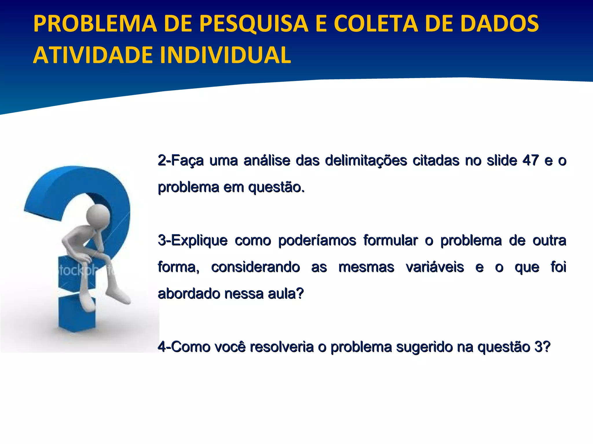 PROBLEMA DE PESQUISA E COLETA DE DADOS ATIVIDADE INDIVIDUAL 2-Faça uma análise das delimitações citadas no slide 47 e o problema em questão. 3-Explique como poderíamos formular o problema de outra forma, considerando as mesmas variáveis e o que foi abordado nessa aula?  4-Como você resolveria o problema sugerido na questão 3? 
