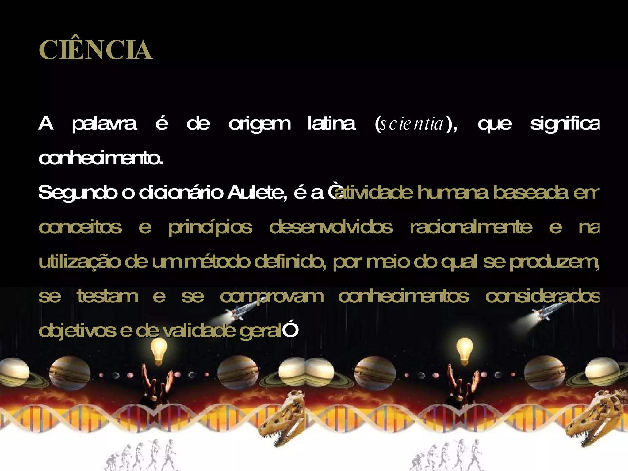 CIÊNCIA A palavra é de origem latina ( scientia ), que significa conhecimento.  Segundo o dicionário Aulete, é a “ atividade humana baseada em conceitos e princípios desenvolvidos racionalmente e na utilização de um método definido, por meio do qual se produzem, se testam e se comprovam conhecimentos considerados objetivos e de validade geral ” 
