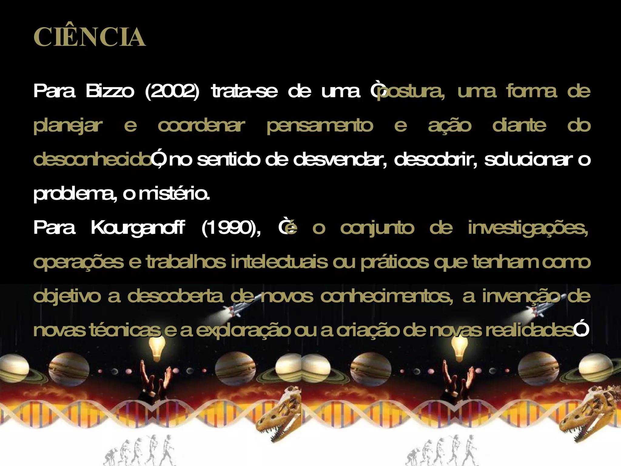 CIÊNCIA Para Bizzo (2002) trata-se de uma “ postura, uma forma de planejar e coordenar pensamento e ação diante do desconhecido ”, no sentido de desvendar, descobrir, solucionar o problema, o mistério. Para Kourganoff (1990), “ é o conjunto de investigações, operações e trabalhos intelectuais ou práticos que tenham como objetivo a descoberta de novos conhecimentos, a invenção de novas técnicas e a exploração ou a criação de novas realidades ”. 