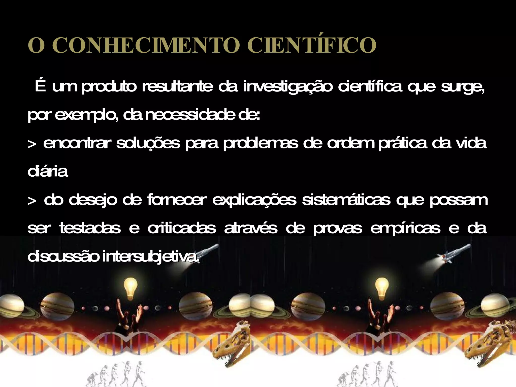 O CONHECIMENTO CIENTÍFICO É um produto resultante da investigação científica que surge, por exemplo, da necessidade de: > encontrar soluções para problemas de ordem prática da vida diária  > do desejo de fornecer explicações sistemáticas que possam ser testadas e criticadas através de provas empíricas e da discussão intersubjetiva. 